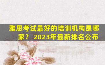 雅思考试最好的培训机构是哪家？ 2023年最新排名公布